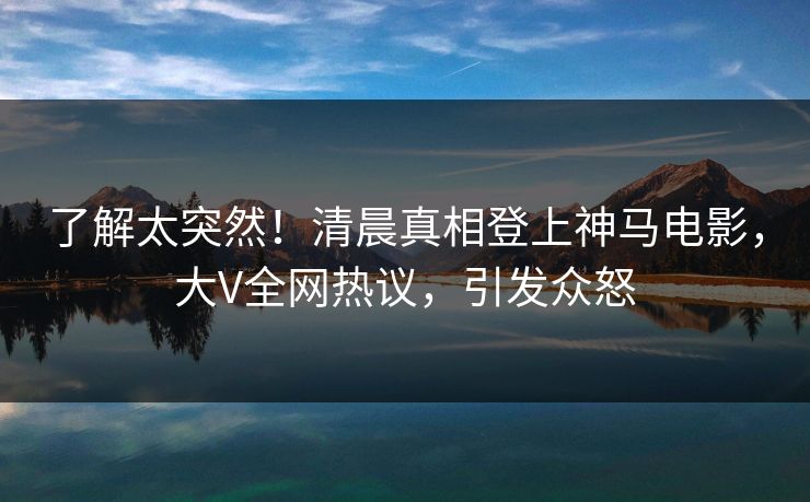 了解太突然！清晨真相登上神马电影，大V全网热议，引发众怒