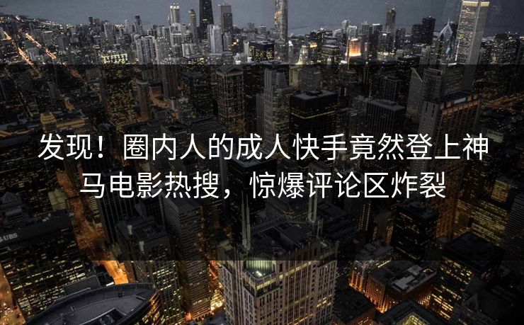 发现！圈内人的成人快手竟然登上神马电影热搜，惊爆评论区炸裂