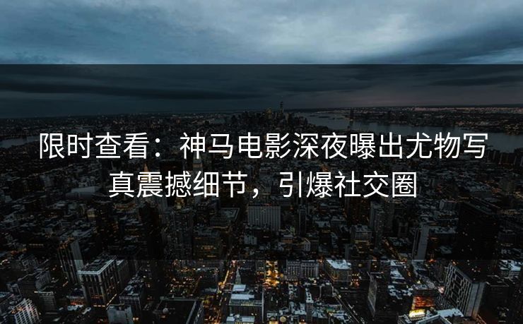 限时查看：神马电影深夜曝出尤物写真震撼细节，引爆社交圈