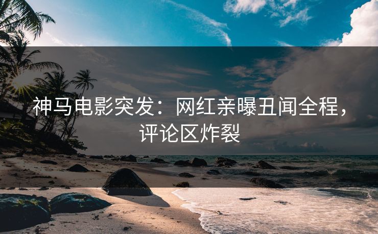 神马电影突发：网红亲曝丑闻全程，评论区炸裂
