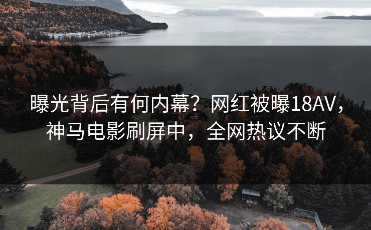 曝光背后有何内幕？网红被曝18AV，神马电影刷屏中，全网热议不断