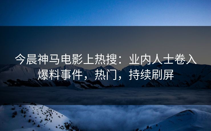 今晨神马电影上热搜：业内人士卷入爆料事件，热门，持续刷屏