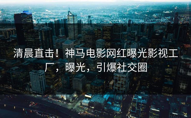 清晨直击！神马电影网红曝光影视工厂，曝光，引爆社交圈