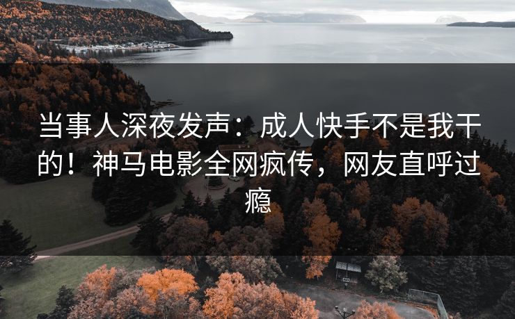 当事人深夜发声：成人快手不是我干的！神马电影全网疯传，网友直呼过瘾