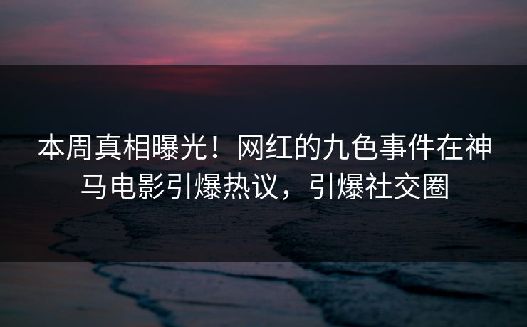 本周真相曝光！网红的九色事件在神马电影引爆热议，引爆社交圈