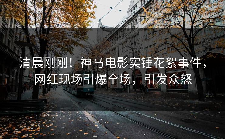 清晨刚刚！神马电影实锤花絮事件，网红现场引爆全场，引发众怒