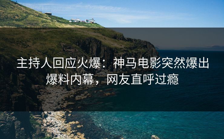 主持人回应火爆：神马电影突然爆出爆料内幕，网友直呼过瘾