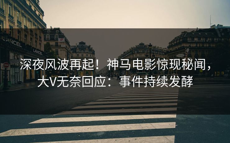 深夜风波再起！神马电影惊现秘闻，大V无奈回应：事件持续发酵