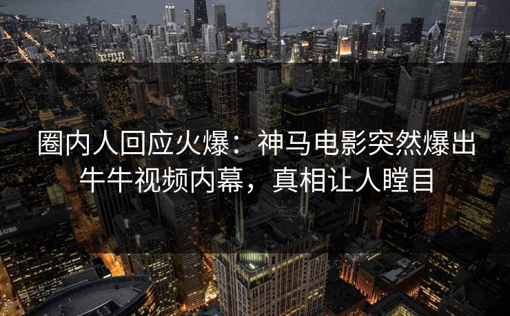 圈内人回应火爆：神马电影突然爆出牛牛视频内幕，真相让人瞠目