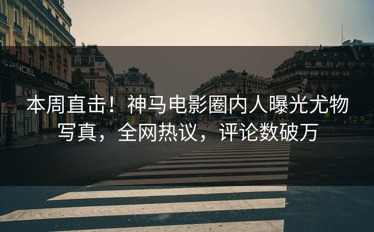本周直击！神马电影圈内人曝光尤物写真，全网热议，评论数破万