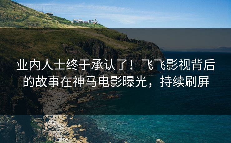 业内人士终于承认了！飞飞影视背后的故事在神马电影曝光，持续刷屏