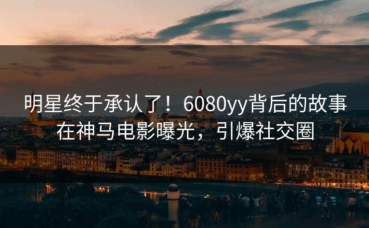 明星终于承认了！6080yy背后的故事在神马电影曝光，引爆社交圈