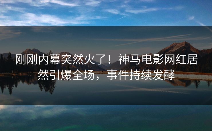 刚刚内幕突然火了！神马电影网红居然引爆全场，事件持续发酵