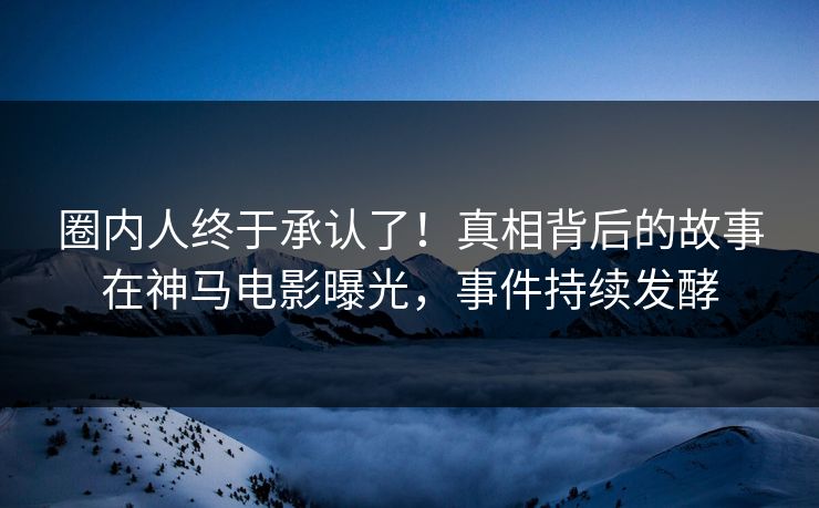 圈内人终于承认了！真相背后的故事在神马电影曝光，事件持续发酵