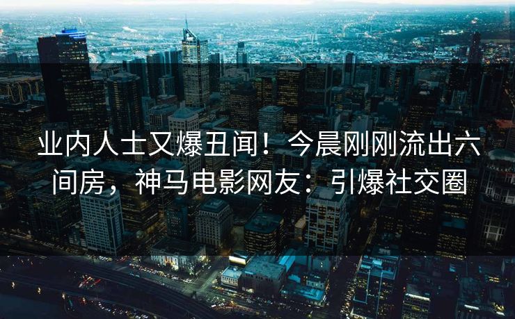业内人士又爆丑闻！今晨刚刚流出六间房，神马电影网友：引爆社交圈