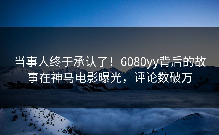当事人终于承认了！6080yy背后的故事在神马电影曝光，评论数破万