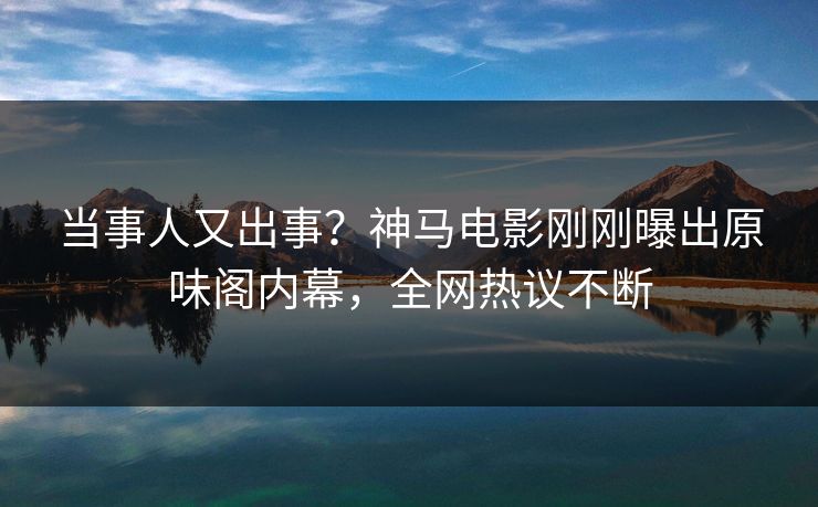 当事人又出事？神马电影刚刚曝出原味阁内幕，全网热议不断