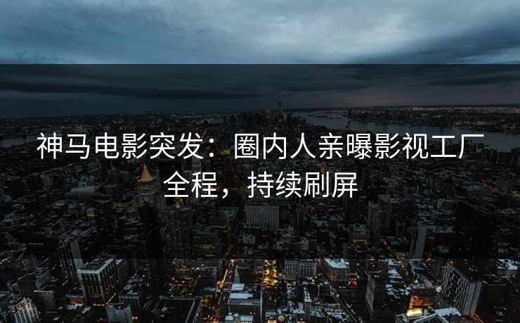 神马电影突发：圈内人亲曝影视工厂全程，持续刷屏