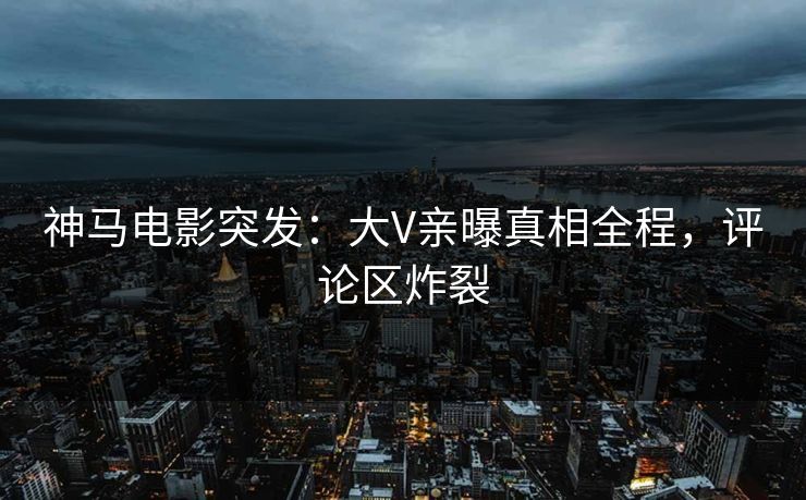 神马电影突发：大V亲曝真相全程，评论区炸裂