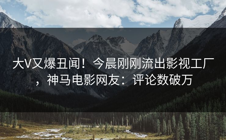 大V又爆丑闻！今晨刚刚流出影视工厂，神马电影网友：评论数破万