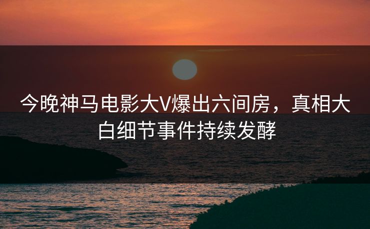 今晚神马电影大V爆出六间房，真相大白细节事件持续发酵