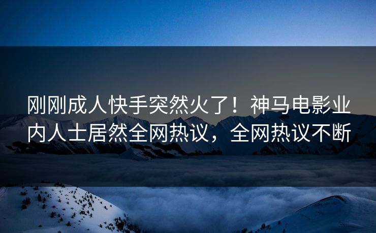 刚刚成人快手突然火了！神马电影业内人士居然全网热议，全网热议不断