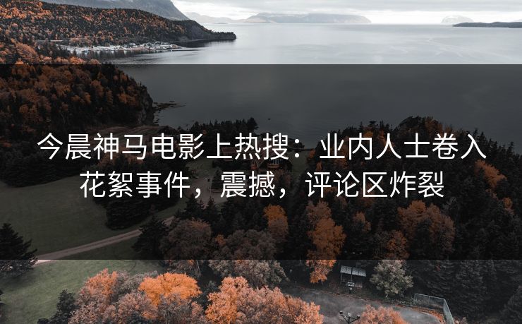 今晨神马电影上热搜：业内人士卷入花絮事件，震撼，评论区炸裂