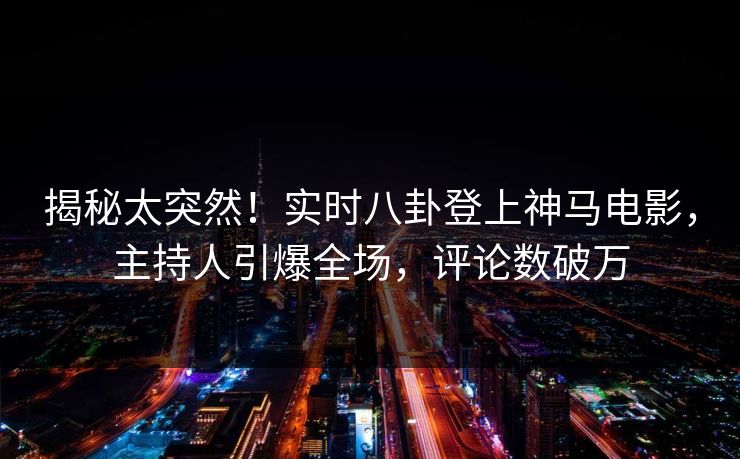 揭秘太突然！实时八卦登上神马电影，主持人引爆全场，评论数破万