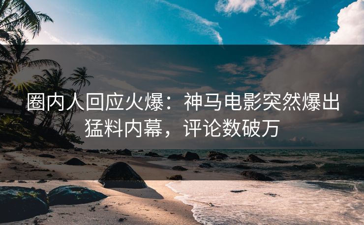 圈内人回应火爆：神马电影突然爆出猛料内幕，评论数破万