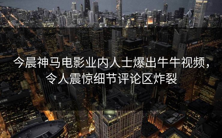 今晨神马电影业内人士爆出牛牛视频，令人震惊细节评论区炸裂