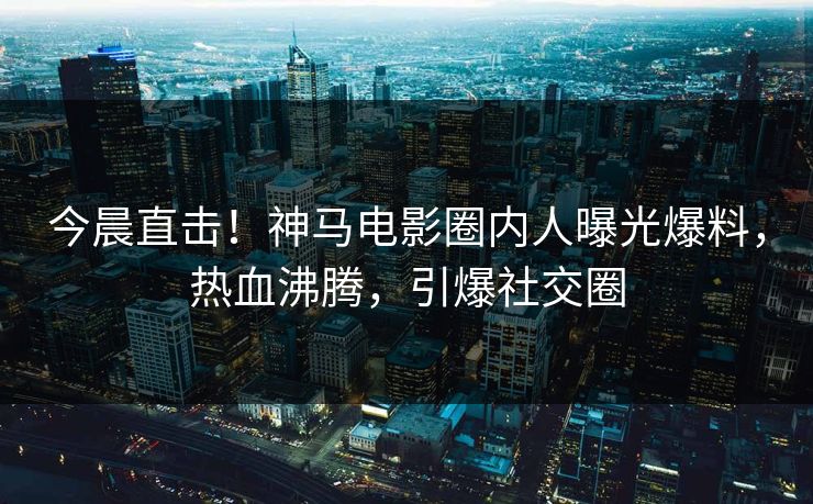 今晨直击！神马电影圈内人曝光爆料，热血沸腾，引爆社交圈