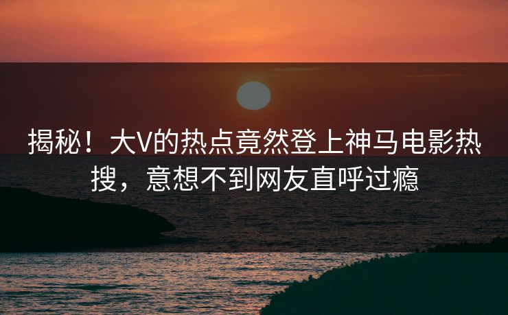 揭秘！大V的热点竟然登上神马电影热搜，意想不到网友直呼过瘾