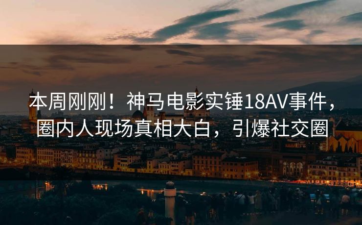 本周刚刚！神马电影实锤18AV事件，圈内人现场真相大白，引爆社交圈