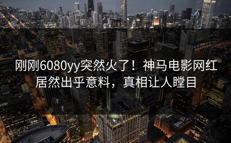 刚刚6080yy突然火了！神马电影网红居然出乎意料，真相让人瞠目