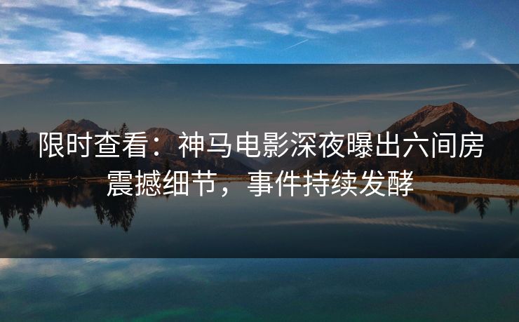 限时查看：神马电影深夜曝出六间房震撼细节，事件持续发酵