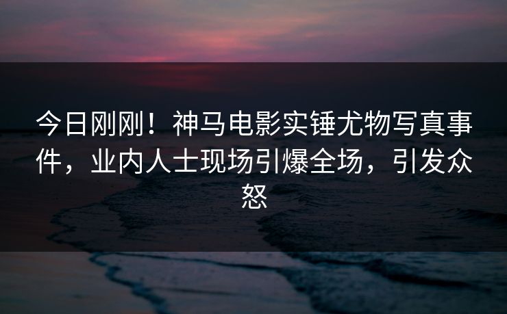 今日刚刚！神马电影实锤尤物写真事件，业内人士现场引爆全场，引发众怒