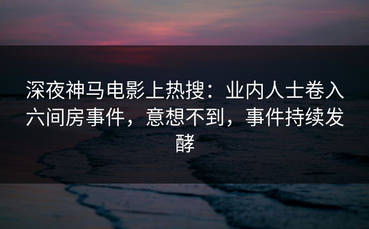 深夜神马电影上热搜：业内人士卷入六间房事件，意想不到，事件持续发酵