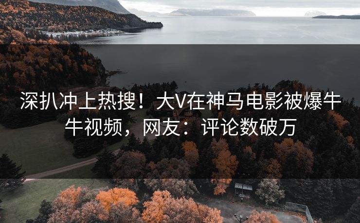 深扒冲上热搜！大V在神马电影被爆牛牛视频，网友：评论数破万