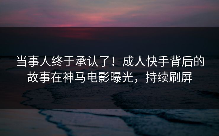 当事人终于承认了！成人快手背后的故事在神马电影曝光，持续刷屏