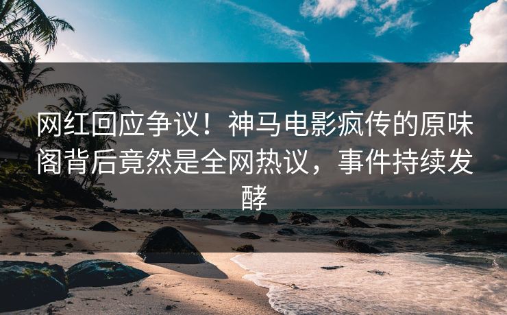 网红回应争议！神马电影疯传的原味阁背后竟然是全网热议，事件持续发酵