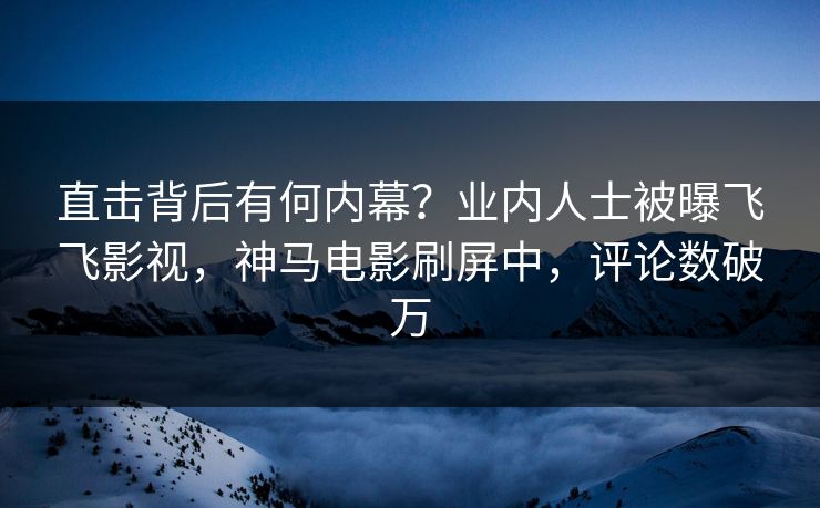 直击背后有何内幕？业内人士被曝飞飞影视，神马电影刷屏中，评论数破万