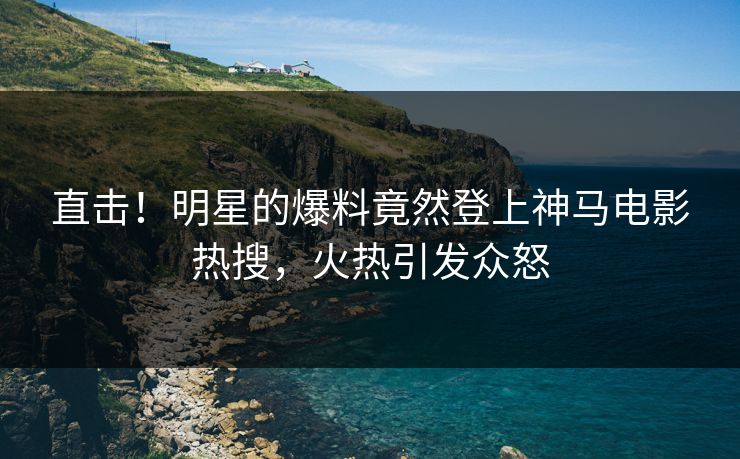 直击！明星的爆料竟然登上神马电影热搜，火热引发众怒