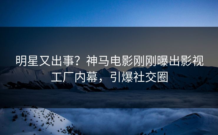 明星又出事？神马电影刚刚曝出影视工厂内幕，引爆社交圈