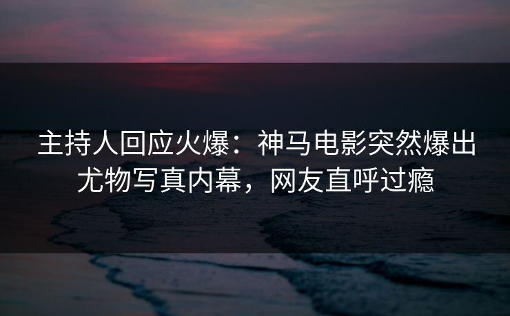 主持人回应火爆：神马电影突然爆出尤物写真内幕，网友直呼过瘾