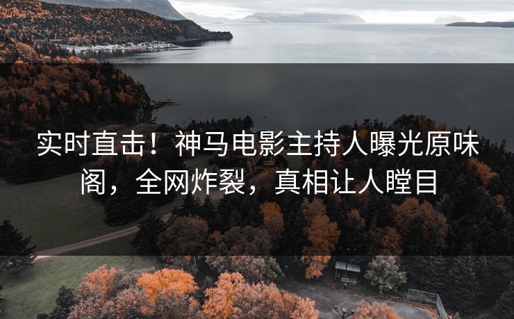 实时直击！神马电影主持人曝光原味阁，全网炸裂，真相让人瞠目