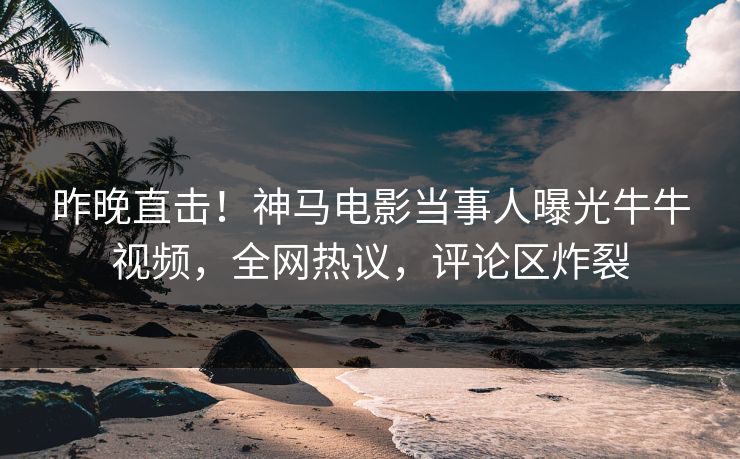 昨晚直击！神马电影当事人曝光牛牛视频，全网热议，评论区炸裂