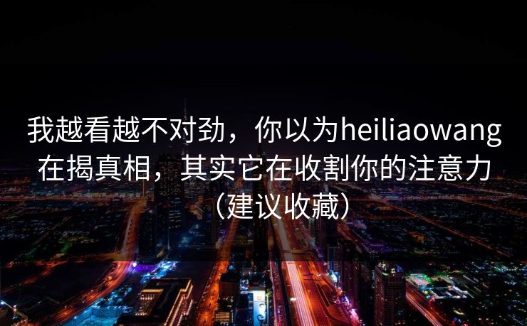 我越看越不对劲，你以为heiliaowang在揭真相，其实它在收割你的注意力（建议收藏）