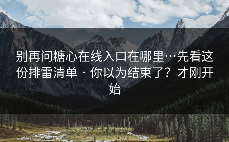 别再问糖心在线入口在哪里…先看这份排雷清单 · 你以为结束了？才刚开始