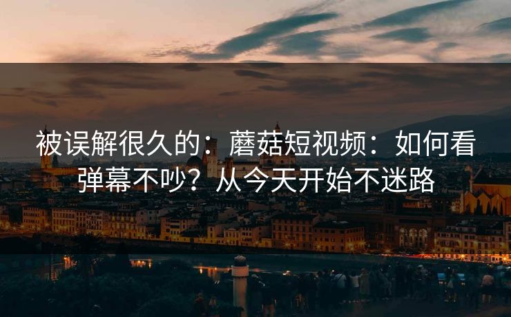被误解很久的：蘑菇短视频：如何看弹幕不吵？从今天开始不迷路