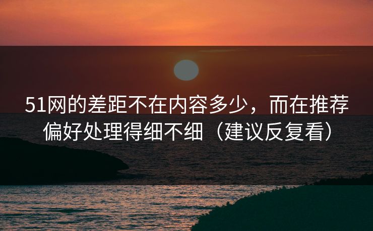51网的差距不在内容多少，而在推荐偏好处理得细不细（建议反复看）